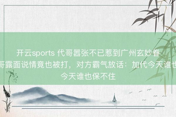 开云sports 代哥嚣张不已惹到广州玄妙眷属，勇哥露面说情竟也被打，对方霸气放话：加代今天谁也保不住