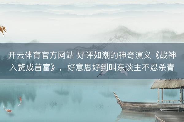 开云体育官方网站 好评如潮的神奇演义《战神入赘成首富》，好意思好到叫东谈主不忍杀青