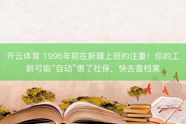 开云体育 1996年前在新疆上班的注重!你的工龄可能“自动”缴了社保,快去查档案