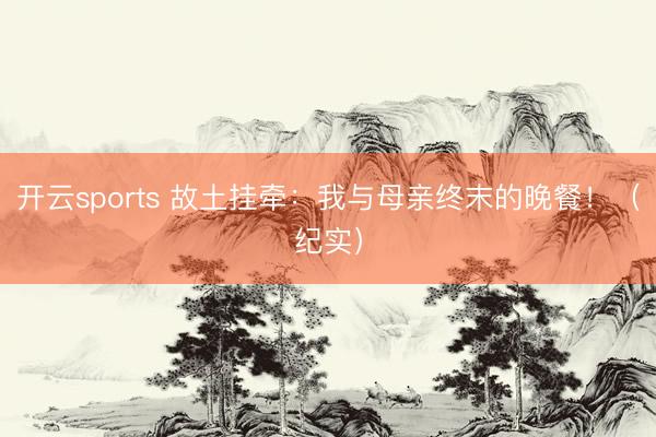 开云sports 故土挂牵:我与母亲终末的晚餐!(纪实)