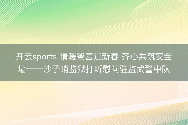 开云sports 情暖警营迎新春 齐心共筑安全墙——沙子哨监狱打听慰问驻监武警中队