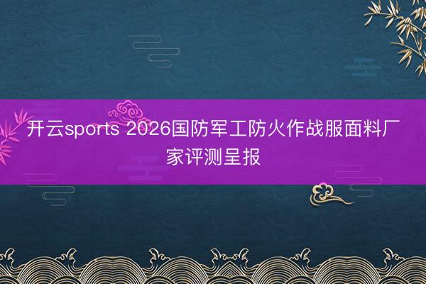 开云sports 2026国防军工防火作战服面料厂家评测呈报