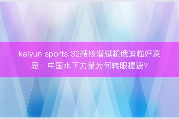 kaiyun sports 32艘核潜艇超俄迫临好意思:中国水下力量为何转眼提速?