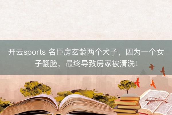 开云sports 名臣房玄龄两个犬子，因为一个女子翻脸，最终导致房家被清洗！