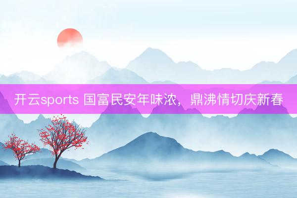 开云sports 国富民安年味浓，鼎沸情切庆新春