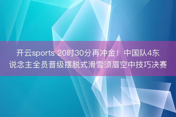 开云sports 20时30分再冲金！中国队4东说念主全员晋级摆脱式滑雪须眉空中技巧决赛