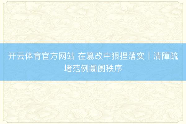 开云体育官方网站 在篡改中狠捏落实丨清障疏堵范例阛阓秩序