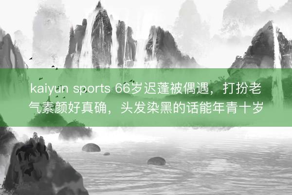 kaiyun sports 66岁迟蓬被偶遇，打扮老气素颜好真确，头发染黑的话能年青十岁