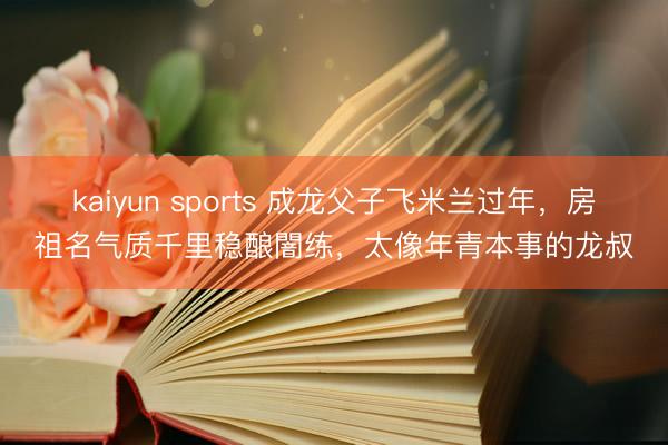 kaiyun sports 成龙父子飞米兰过年，房祖名气质千里稳酿闇练，太像年青本事的龙叔