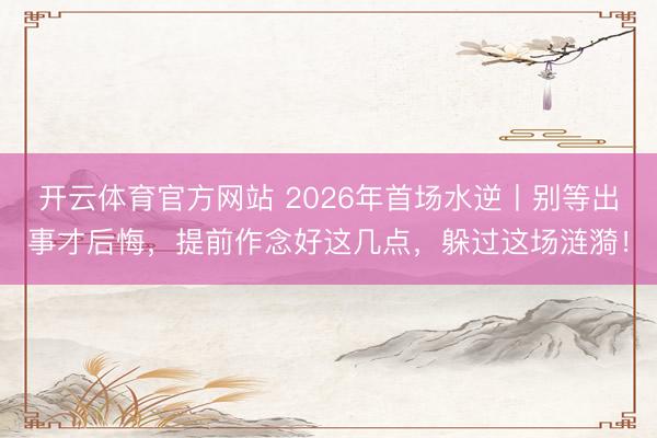 开云体育官方网站 2026年首场水逆丨别等出事才后悔，提前作念好这几点，躲过这场涟漪！