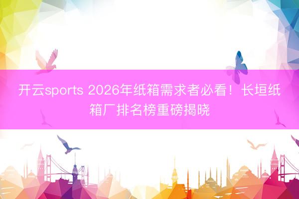 开云sports 2026年纸箱需求者必看!长垣纸箱厂排名榜重磅揭晓