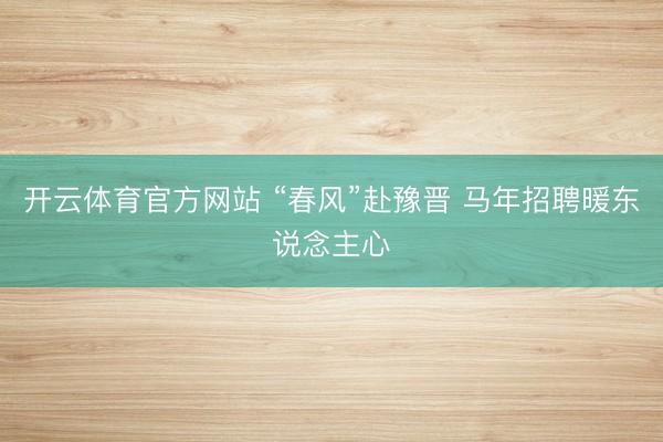 开云体育官方网站 “春风”赴豫晋 马年招聘暖东说念主心