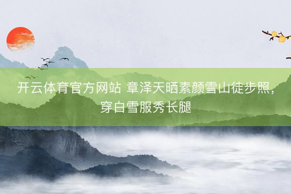 开云体育官方网站 章泽天晒素颜雪山徒步照，穿白雪服秀长腿
