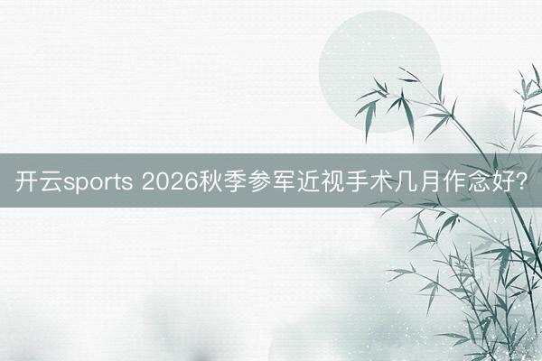 开云sports 2026秋季参军近视手术几月作念好？