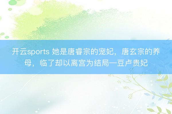 开云sports 她是唐睿宗的宠妃，唐玄宗的养母，临了却以离宫为结局—豆卢贵妃